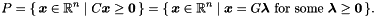 \[ P = \{\, \vect{x} \in \Rset^n \mid C\vect{x} \geq \vect{0}\, \} = \{\, \vect{x} \in \Rset^n \mid \vect{x} = G\vect{\lambda} \text{ for some } \vect{\lambda} \geq \vect{0}\, \}. \]