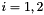 $i = 1, 2$