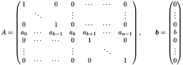 \[ A = \begin{pmatrix} 1 & & 0 & 0 & \cdots & \cdots & 0 \\ & \ddots & & \vdots & & & \vdots \\ 0 & & 1 & 0 & \cdots & \cdots & 0 \\ a_0 & \cdots & a_{k-1} & a_k & a_{k+1} & \cdots & a_{n-1} \\ 0 & \cdots & \cdots & 0 & 1 & & 0 \\ \vdots & & & \vdots & & \ddots & \\ 0 & \cdots & \cdots & 0 & 0 & & 1 \end{pmatrix}, \qquad \vect{b} = \begin{pmatrix} 0 \\ \vdots \\ 0 \\ b \\ 0 \\ \vdots \\ 0 \end{pmatrix} \]