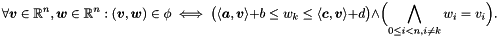 \[ \forall \vect{v} \in \Rset^n, \vect{w} \in \Rset^n \itc (\vect{v}, \vect{w}) \in \phi \iff \bigl( \langle \vect{a}, \vect{v} \rangle + b \leq w_k \leq \langle \vect{c}, \vect{v} \rangle + d \bigr) \land \Bigl( \bigland_{0 \leq i < n, i \neq k} w_i = v_i \Bigr). \]